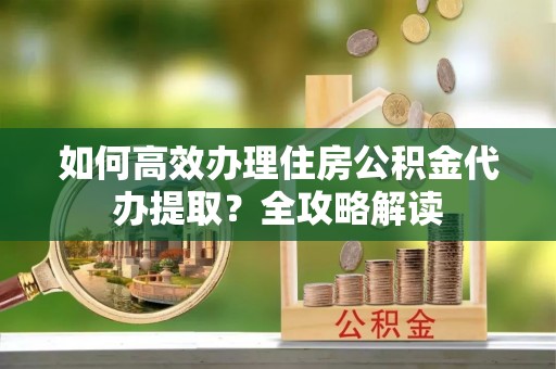 宁乡如何高效办理住房公积金代办提取？全攻略解读