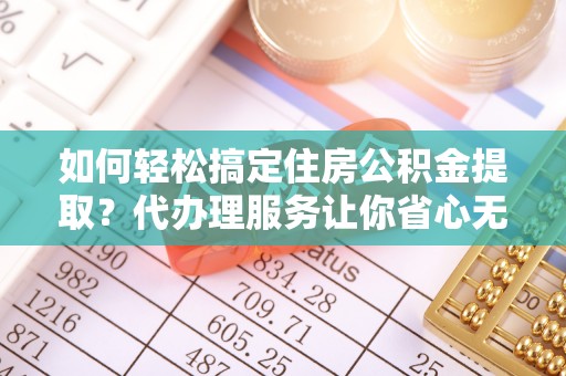 宁乡如何轻松搞定住房公积金提取？代办理服务让你省心无忧