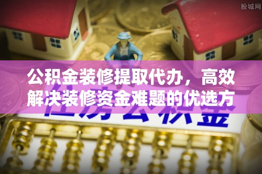 宁乡公积金装修提取代办，高效解决装修资金难题的优选方案