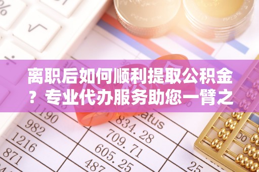 宁乡离职后如何顺利提取公积金？专业代办服务助您一臂之力