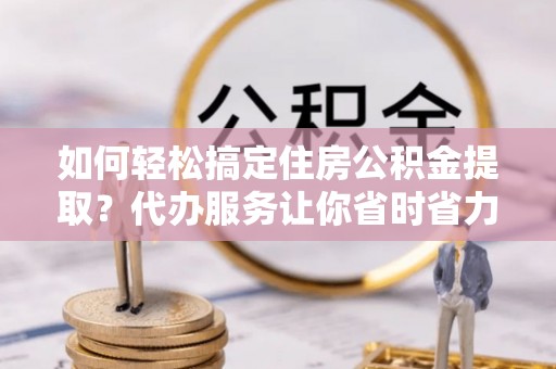 宁乡如何轻松搞定住房公积金提取？代办服务让你省时省力