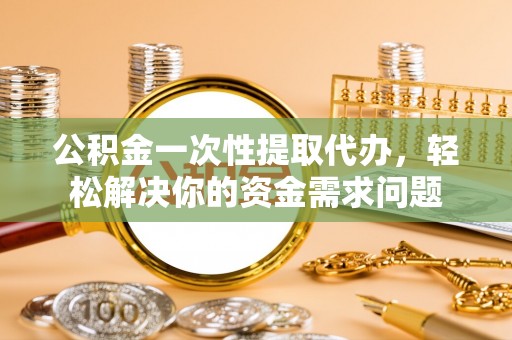 宁乡公积金一次性提取代办，轻松解决你的资金需求问题