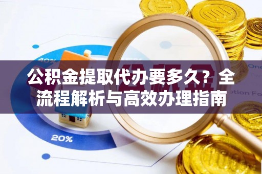 宁乡公积金提取代办要多久？全流程解析与高效办理指南