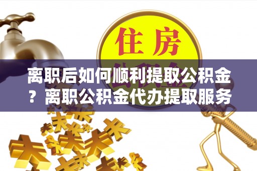 宁乡离职后如何顺利提取公积金？离职公积金代办提取服务助力无忧办理