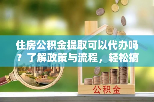 宁乡住房公积金提取可以代办吗？了解政策与流程，轻松搞定公积金提取