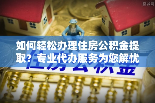 宁乡如何轻松办理住房公积金提取？专业代办服务为您解忧