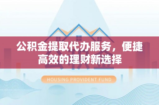 宁乡公积金提取代办服务，便捷高效的理财新选择