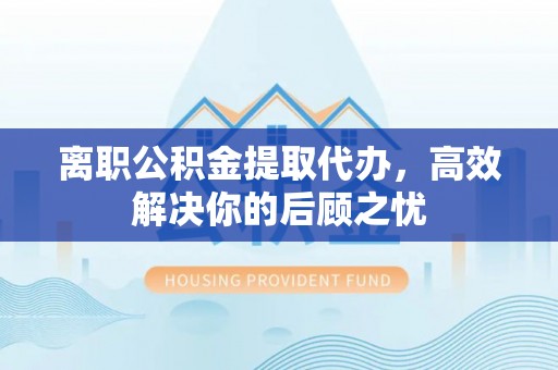 宁乡离职公积金提取代办，高效解决你的后顾之忧