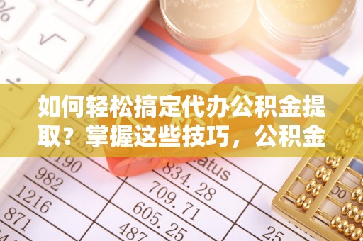 宁乡如何轻松搞定代办公积金提取？掌握这些技巧，公积金到手不是梦！
