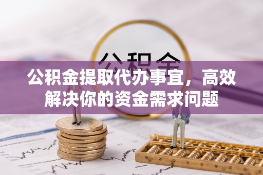 宁乡公积金提取代办事宜，高效解决你的资金需求问题