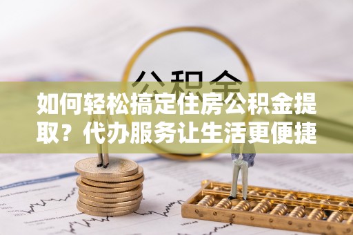 宁乡如何轻松搞定住房公积金提取？代办服务让生活更便捷