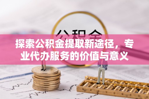 宁乡探索公积金提取新途径，专业代办服务的价值与意义