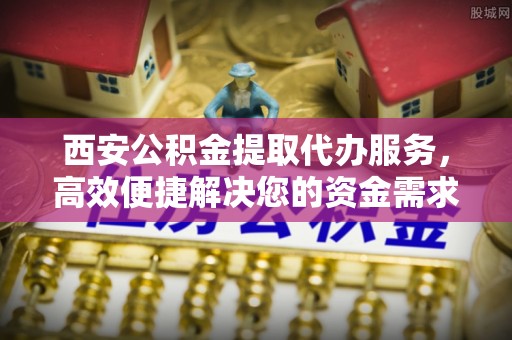 宁乡西安公积金提取代办服务，高效便捷解决您的资金需求