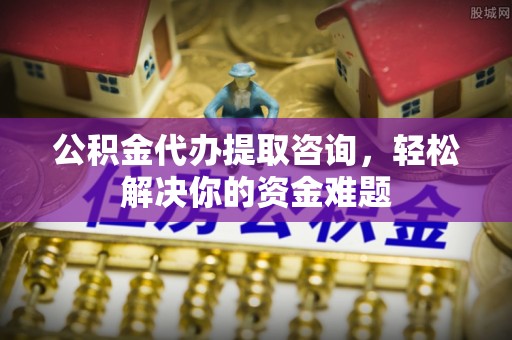 宁乡公积金代办提取咨询，轻松解决你的资金难题