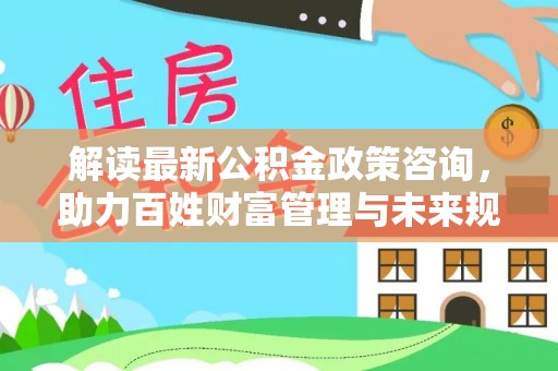 宁乡解读最新公积金政策咨询，助力百姓财富管理与未来规划