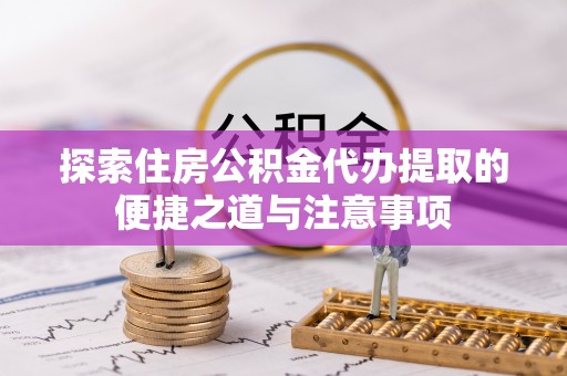 宁乡探索住房公积金代办提取的便捷之道与注意事项