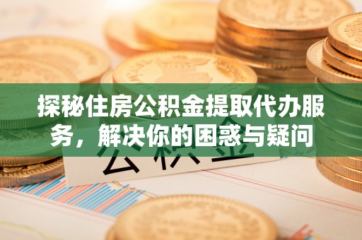 宁乡探秘住房公积金提取代办服务，解决你的困惑与疑问