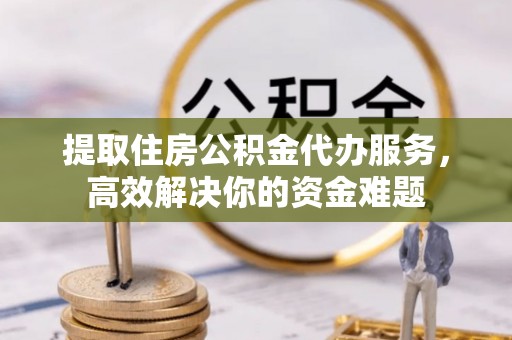 宁乡提取住房公积金代办服务，高效解决你的资金难题