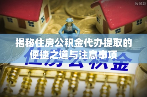 宁乡揭秘住房公积金代办提取的便捷之道与注意事项