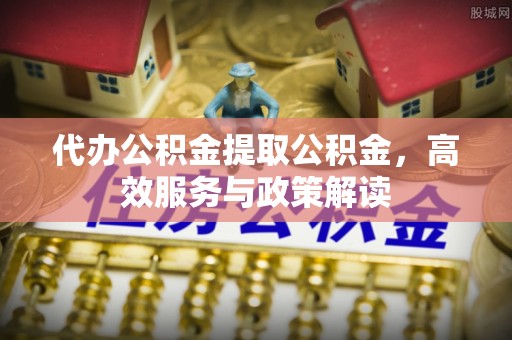 宁乡代办公积金提取公积金，高效服务与政策解读