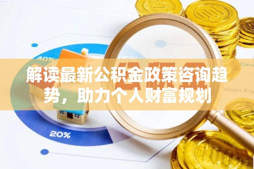 宁乡解读最新公积金政策咨询趋势，助力个人财富规划