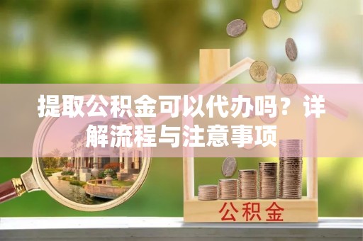 宁乡提取公积金可以代办吗？详解流程与注意事项