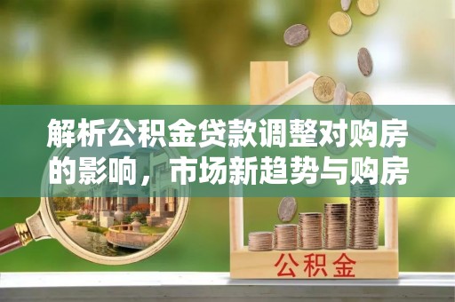宁乡解析公积金贷款调整对购房的影响，市场新趋势与购房者策略