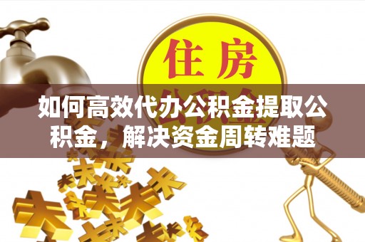宁乡如何高效代办公积金提取公积金，解决资金周转难题