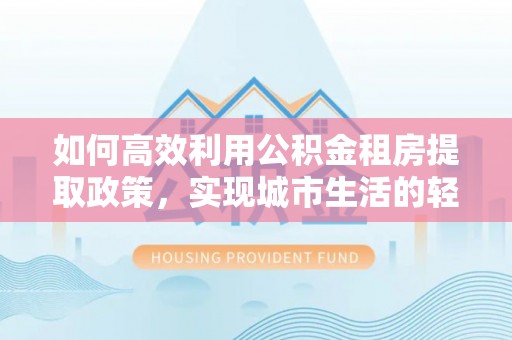 宁乡如何高效利用公积金租房提取政策，实现城市生活的轻松负担