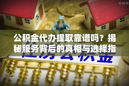 宁乡公积金代办提取靠谱吗？揭秘服务背后的真相与选择指南