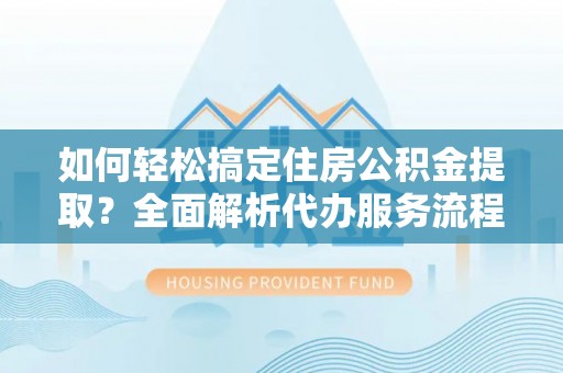 宁乡如何轻松搞定住房公积金提取？全面解析代办服务流程与优势