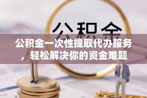宁乡公积金一次性提取代办服务，轻松解决你的资金难题