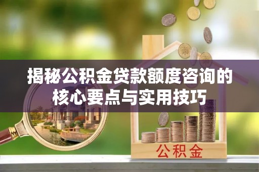 宁乡揭秘公积金贷款额度咨询的核心要点与实用技巧