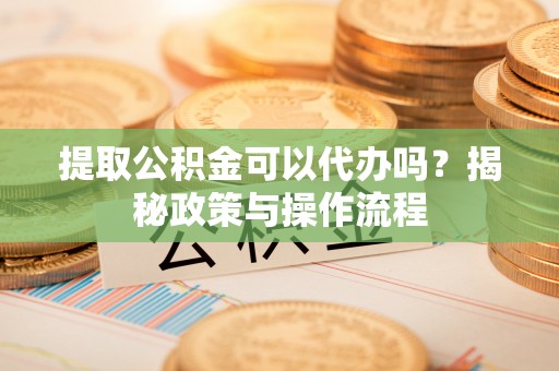 宁乡提取公积金可以代办吗？揭秘政策与操作流程