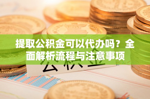 宁乡提取公积金可以代办吗？全面解析流程与注意事项