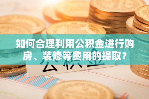 宁乡如何合理利用公积金进行购房、装修等费用的提取？