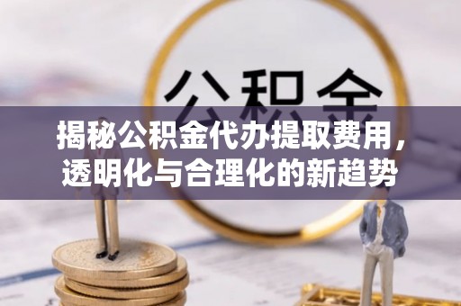 宁乡揭秘公积金代办提取费用，透明化与合理化的新趋势