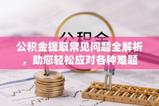 宁乡公积金提取常见问题全解析，助您轻松应对各种难题