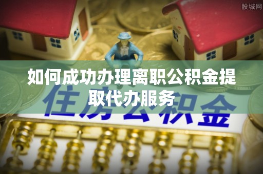 宁乡如何成功办理离职公积金提取代办服务