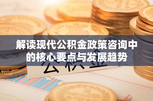 宁乡解读现代公积金政策咨询中的核心要点与发展趋势