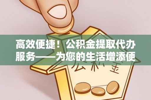宁乡高效便捷！公积金提取代办服务——为您的生活增添便利