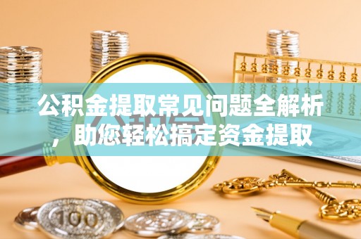 宁乡公积金提取常见问题全解析，助您轻松搞定资金提取