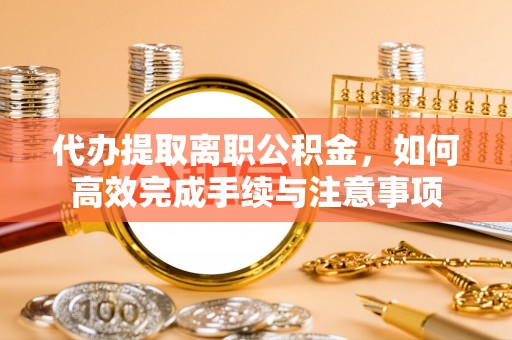 宁乡代办提取离职公积金，如何高效完成手续与注意事项