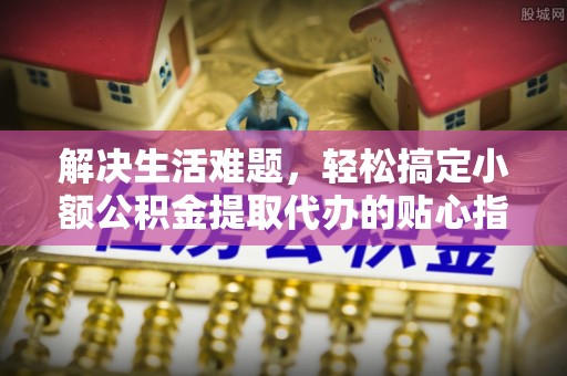 宁乡解决生活难题，轻松搞定小额公积金提取代办的贴心指南