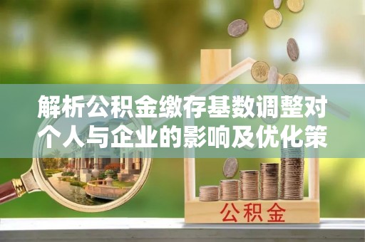 宁乡解析公积金缴存基数调整对个人与企业的影响及优化策略