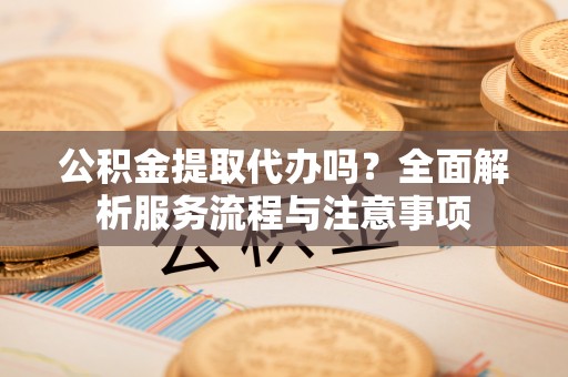 宁乡公积金提取代办吗？全面解析服务流程与注意事项