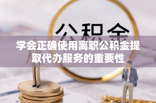 宁乡学会正确使用离职公积金提取代办服务的重要性