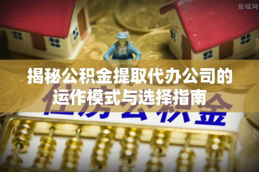 宁乡揭秘公积金提取代办公司的运作模式与选择指南