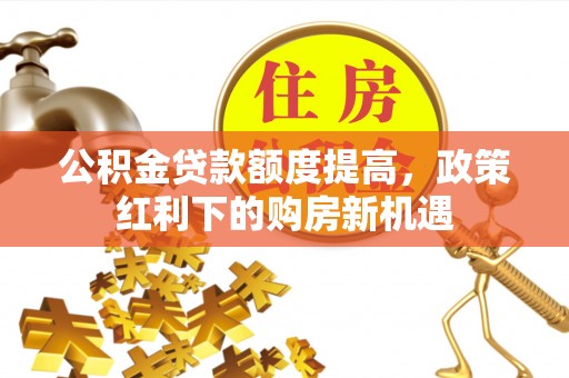 宁乡公积金贷款额度提高，政策红利下的购房新机遇
