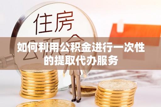 宁乡如何利用公积金进行一次性的提取代办服务